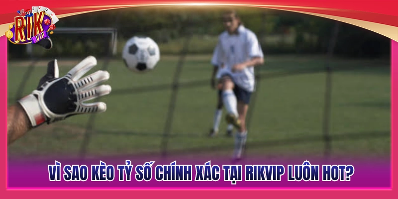 Kèo Tỷ Số Chính Xác Rikvip – Bắt Đúng Tỷ Số Hốt Bạc Khủng 4 Đâu là yếu tố giúp kèo tỷ số chuẩn xác Rikvip luôn đắt khách?
